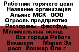 Работник горячего цеха › Название организации ­ Альянс-МСК, ООО › Отрасль предприятия ­ Рестораны, фастфуд › Минимальный оклад ­ 27 000 - Все города Работа » Вакансии   . Марий Эл респ.,Йошкар-Ола г.